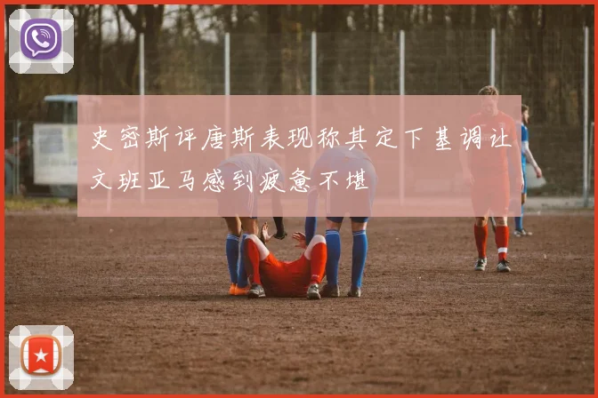 史密斯评唐斯表现称其定下基调让文班亚马感到疲惫不堪