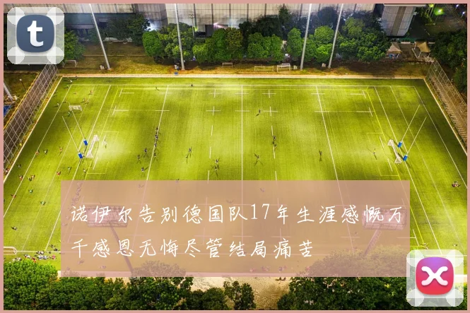 诺伊尔告别德国队17年生涯感慨万千感恩无悔尽管结局痛苦