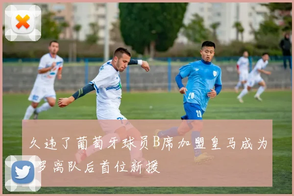 久违了葡萄牙球员B席加盟皇马成为C罗离队后首位新援