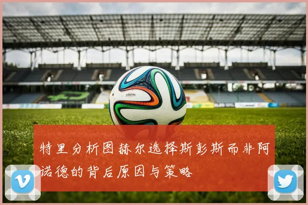 特里分析图赫尔选择斯彭斯而非阿诺德的背后原因与策略