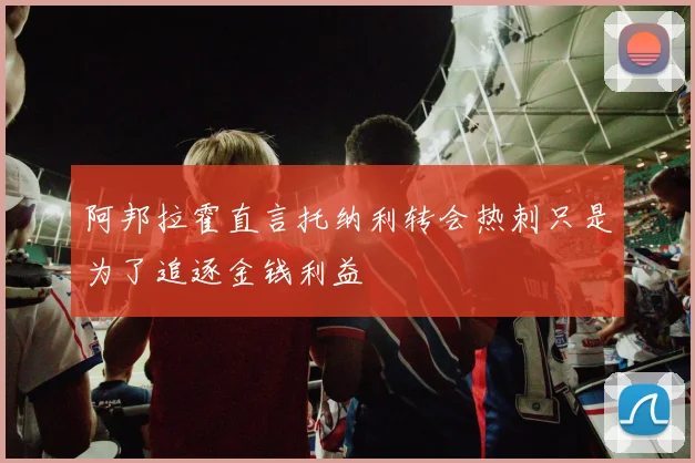 阿邦拉霍直言托纳利转会热刺只是为了追逐金钱利益