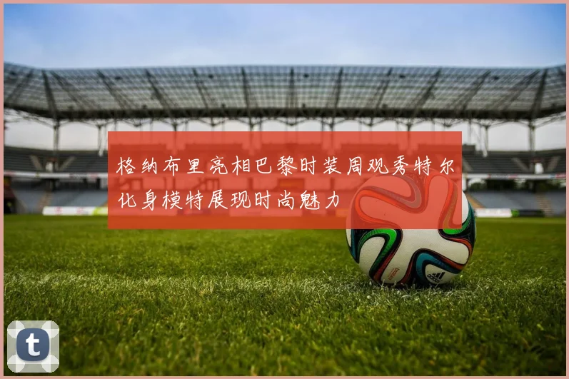 格纳布里亮相巴黎时装周观秀特尔化身模特展现时尚魅力