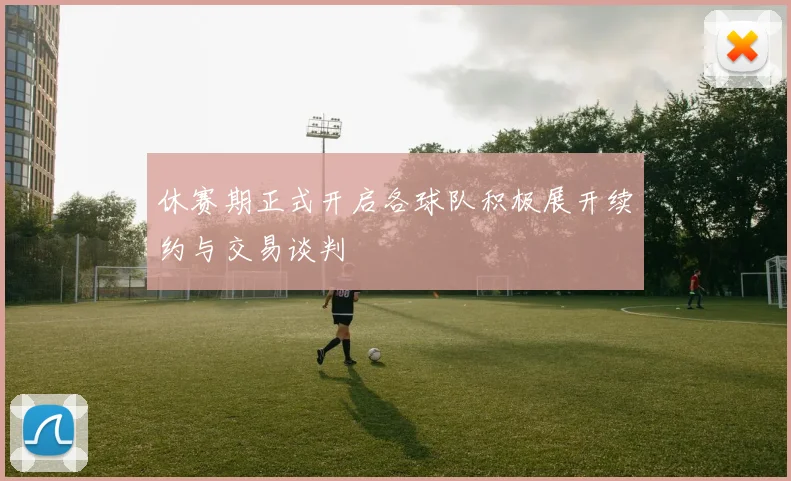 休赛期正式开启各球队积极展开续约与交易谈判