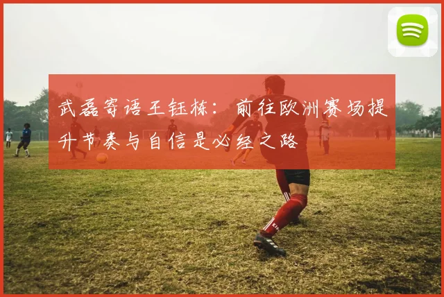 武磊寄语王钰栋：前往欧洲赛场提升节奏与自信是必经之路