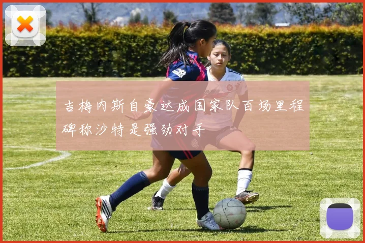 吉梅内斯自豪达成国家队百场里程碑称沙特是强劲对手