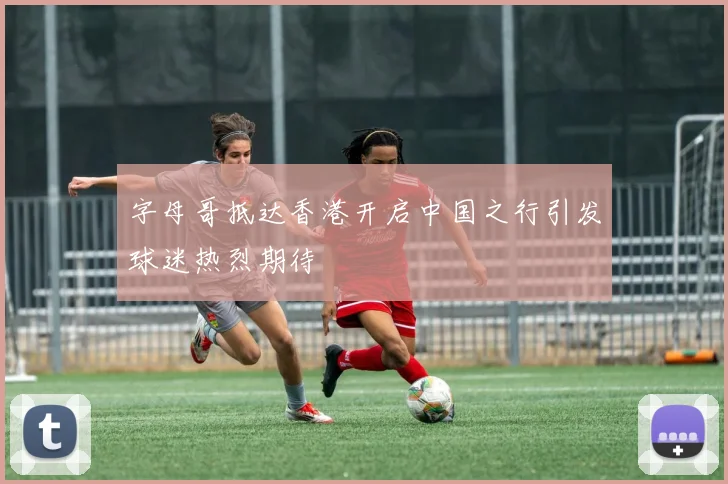 字母哥抵达香港开启中国之行引发球迷热烈期待