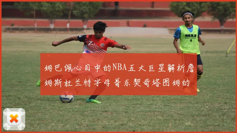 姆巴佩心目中的NBA五大巨星解析詹姆斯杜兰特字母哥东契奇塔图姆的独特魅力
