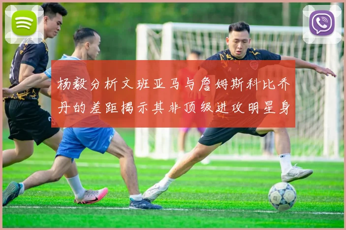 杨毅分析文班亚马与詹姆斯科比乔丹的差距揭示其非顶级进攻明星身份