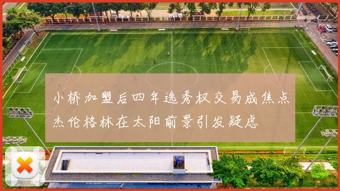 小桥加盟后四年选秀权交易成焦点杰伦格林在太阳前景引发疑虑