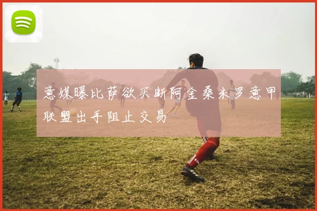 意媒曝比萨欲买断阿金桑米罗意甲联盟出手阻止交易