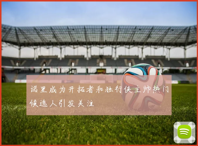 诺里成为开拓者和独行侠主帅热门候选人引发关注