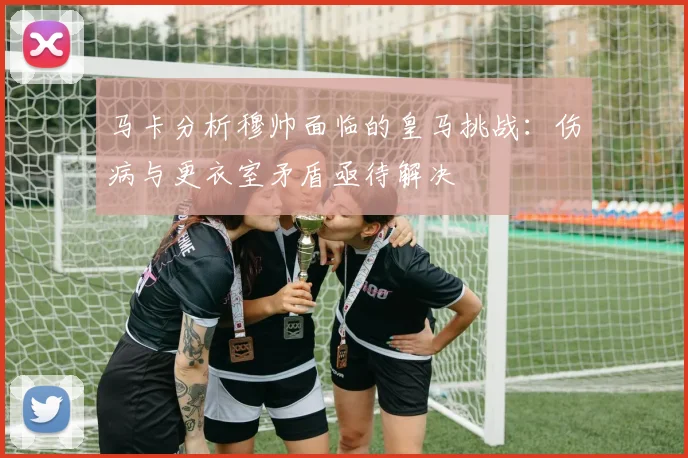 马卡分析穆帅面临的皇马挑战：伤病与更衣室矛盾亟待解决