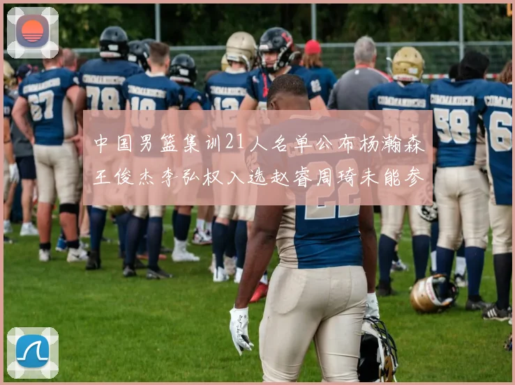 中国男篮集训21人名单公布杨瀚森王俊杰李弘权入选赵睿周琦未能参加